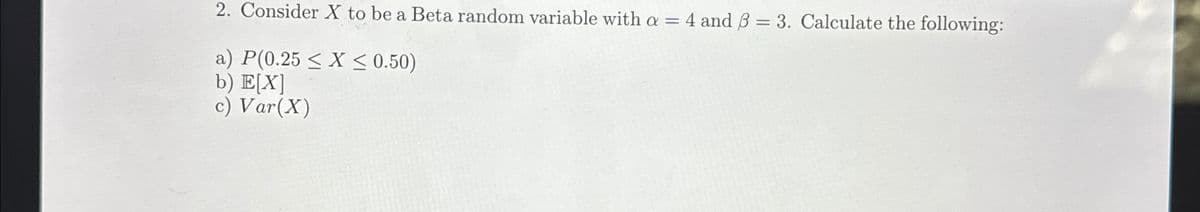 2. Consider X to be a Beta random variable with a = 4 and ẞ = 3. Calculate the following:
a) P(0.25 ≤ X ≤ 0.50)
b) E[X]
c) Var(X)