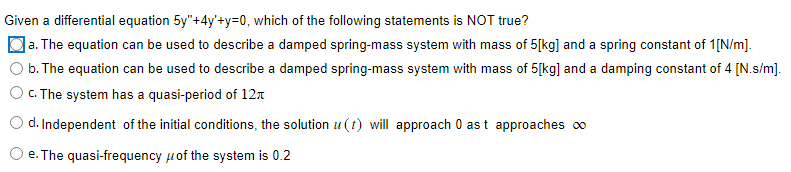 Given a differential equation 5y"+4y'+y=0, which of the following statements is NOT true?
a. The equation can be used to describe a damped spring-mass system with mass of 5[kg] and a spring constant of 1[N/m].
b. The equation can be used to describe a damped spring-mass system with mass of 5[kg] and a damping constant of 4 [N.s/m].
c. The system has a quasi-period of 12
d. Independent of the initial conditions, the solution u(t) will approach 0 as t approaches ∞
O e. The quasi-frequency of the system is 0.2