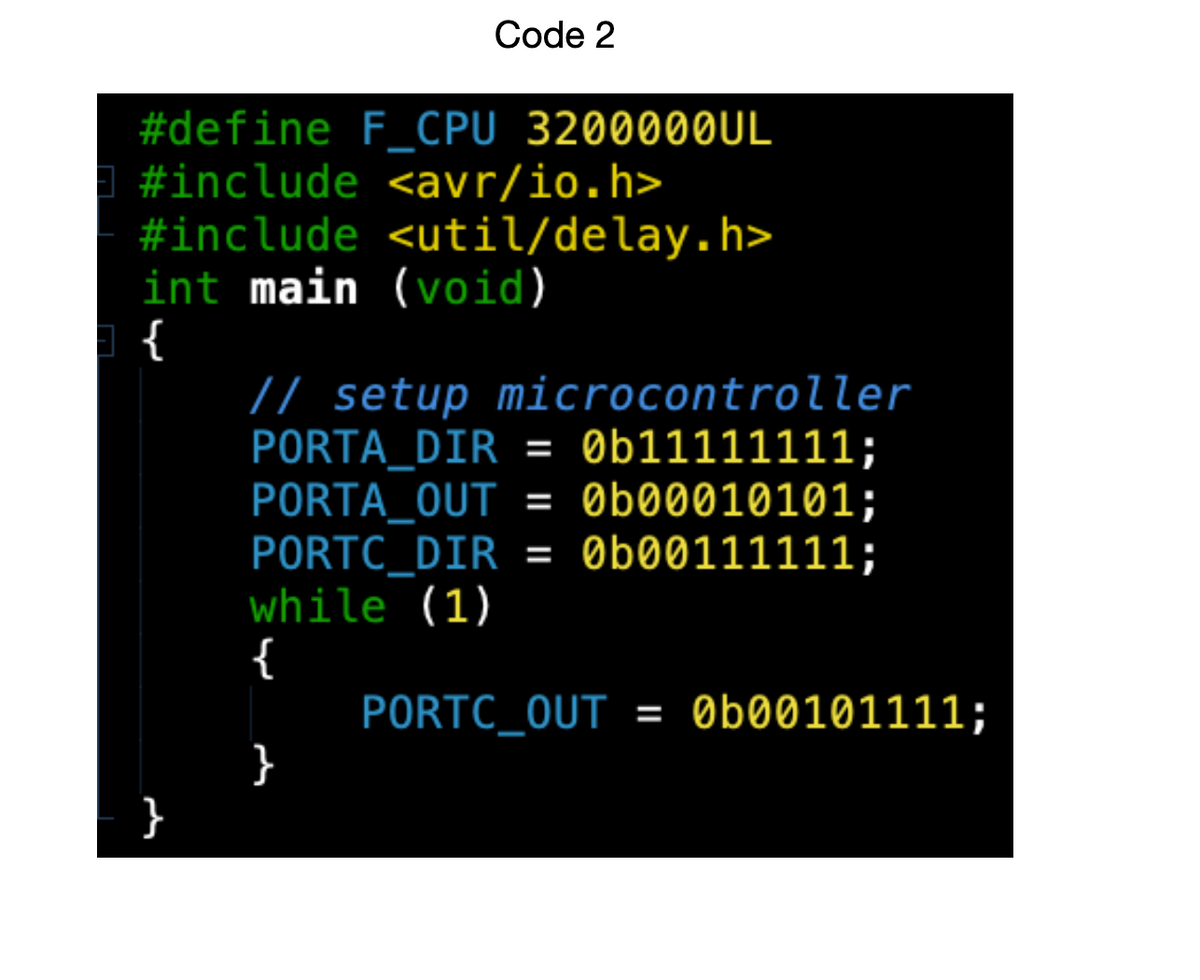 Code 2
#define F_CPU 3200000UL
#include <avr/io.h>
#include
<util/delay.h>
int main (void)
}
// setup microcontroller
PORTA_DIR = 0b11111111;
PORTA_OUT = 0b00010101;
= 0b00111111;
PORTC_DIR
while (1)
{
}
PORTC_OUT = 0b00101111;