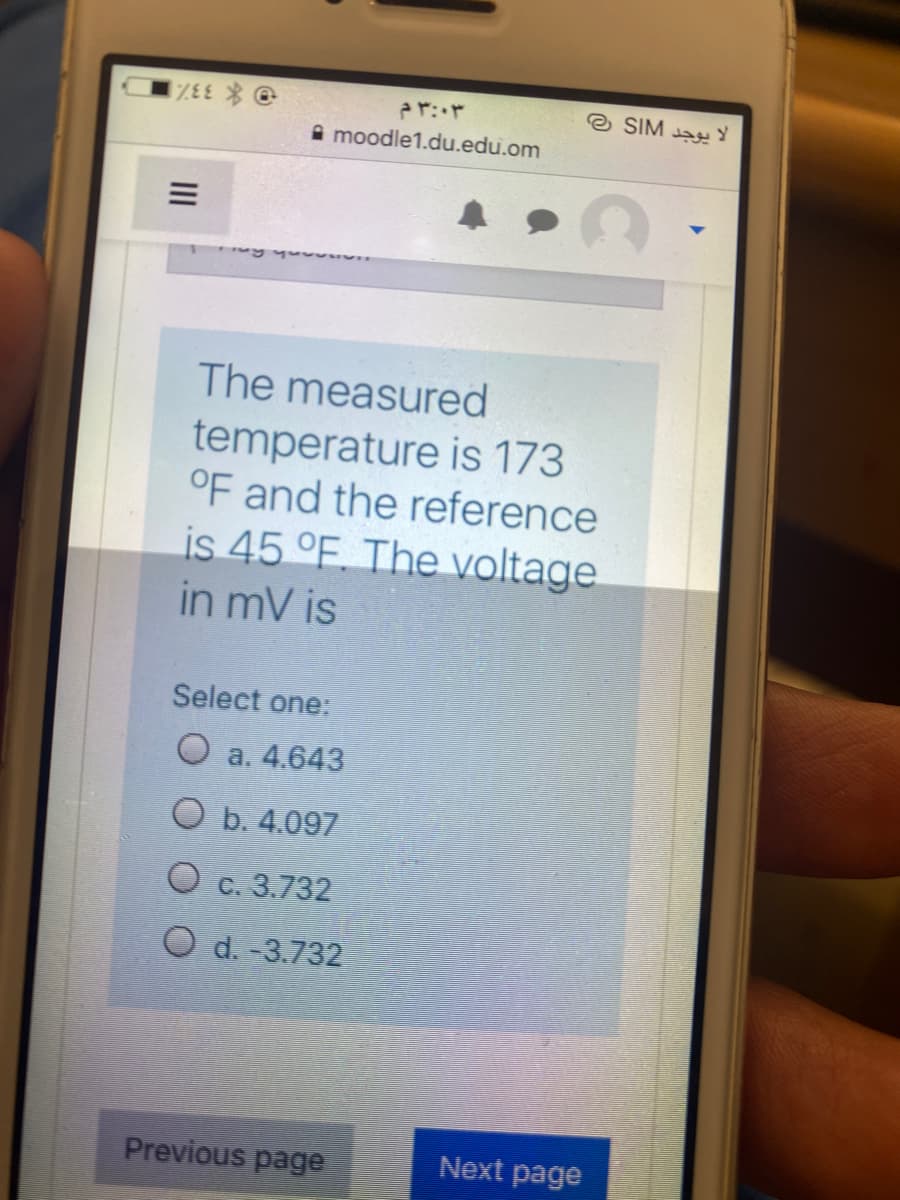 O * 33%
A moodle1.du.edu.om
e SIM aY
The measured
temperature is 173
OF and the reference
is 45 °F. The voltage.
in mV is
Select one:
O a. 4.643
O b. 4.097
O e. 3.732
O d. -3.732
Previous page
Next page
