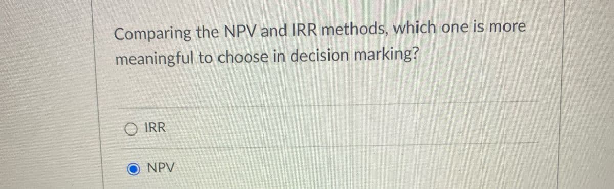 Comparing the NPV and IRR methods, which one is more
meaningful to choose in decision marking?
○ IRR
NPV