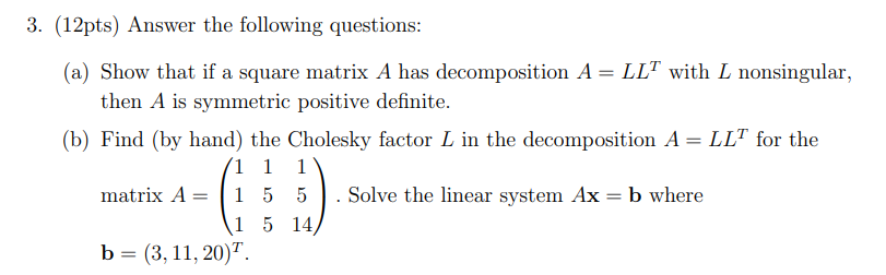 3. (12pts) Answer the following questions:
(a) Show that if a square matrix A has decomposition A = LLT with L nonsingular,
then A is symmetric positive definite.
(b) Find (by hand) the Cholesky factor L in the decomposition A = LLT for the
1 1 1
matrix A1 55
Solve the linear system Ax = b where
1 5 14,
b = (3, 11, 20).