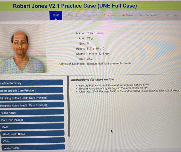 Robert Jones V2.1 Practice Case (UNE Full Case)
EHR
History Physical Analyze Actions
Name: Robert Jones
Age: 52 y/o
Sex: M
Height: 5' 9" (175 cm)
Weight: 184.0 lb (83.6 kg)
BMI: 27.2
Admission Diagnosis: Elective total right knee replacement
Nurse Notes
Summary
imeline Summary
Orders (Health Care Provider)
Admitting Notes (Health Care Provider)
Progress Notes (Health Care Provider)
Nurse Notes
Care Plan (Nurse)
MAR
Allied Health Notes
Vitals
Intake/Output
Instructions for chart review
Use the buttons to the left to read through the patient EHR
Record your patient key findings in the form on the far left
Click Next: EHR Findings MCQ at the bottom when you're satisfied with your findings.