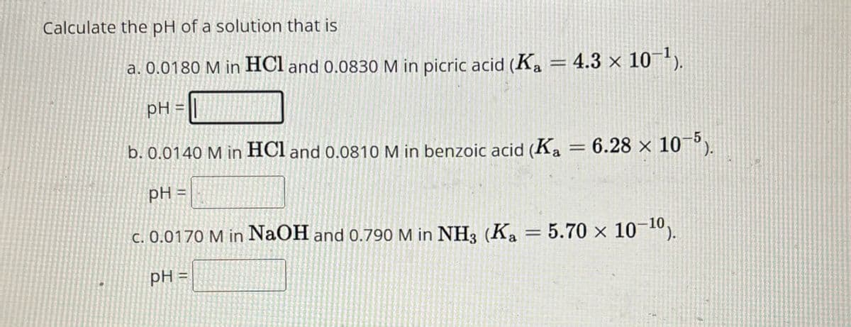 Calculate the pH of a solution that is
-
a. 0.0180 M in HCl and 0.0830 M in picric acid (Ka = 4.3 x 10¹).
pH=
b. 0.0140 M in HCl and 0.0810 M in benzoic acid (Ka = 6.28 × 105).
pH =
c. 0.0170 M in NaOH and 0.790 M in NH3 (Ka = 5.70 x 10-10).
pH=