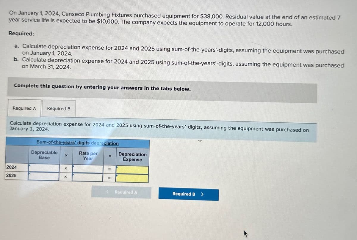 On January 1, 2024, Canseco Plumbing Fixtures purchased equipment for $38,000. Residual value at the end of an estimated 7
year service life is expected to be $10,000. The company expects the equipment to operate for 12,000 hours.
Required:
a. Calculate depreciation expense for 2024 and 2025 using sum-of-the-years'-digits, assuming the equipment was purchased
on January 1, 2024.
b. Calculate depreciation expense for 2024 and 2025 using sum-of-the-years'-digits, assuming the equipment was purchased
on March 31, 2024.
Complete this question by entering your answers in the tabs below.
Required A
Required B
Calculate depreciation expense for 2024 and 2025 using sum-of-the-years'-digits, assuming the equipment was purchased on
January 1, 2024.
Sum-of-the-years' digits depreciation
2024
2025
Depreciable
Base
x
Rate per
Year
=
Depreciation
Expense
x
x
=
< Required A
Required B >
