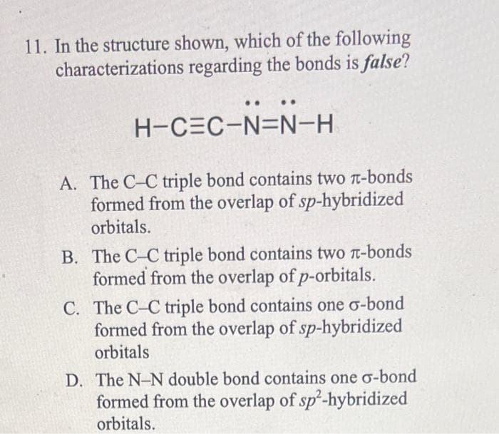 11. In the structure shown, which of the following
characterizations regarding the bonds is false?
H-CEC-N=N-H
A. The C-C triple bond contains two π-bonds
formed from the overlap of sp-hybridized
orbitals.
B. The C-C triple bond contains two π-bonds
formed from the overlap of p-orbitals.
C. The C-C triple bond contains one σ-bond
formed from the overlap of sp-hybridized
orbitals
D. The N-N double bond contains one σ-bond
formed from the overlap of sp²-hybridized
orbitals.