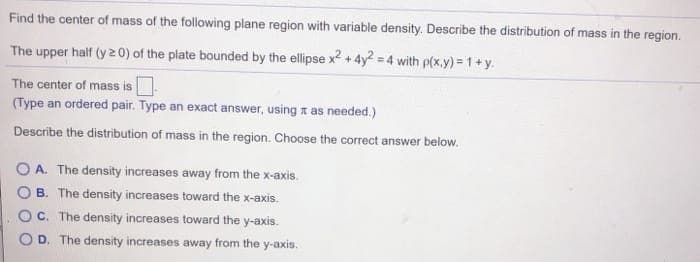 Find the center of mass of the following plane region with variable density. Describe the distribution of mass in the region.
The upper half (y20) of the plate bounded by the ellipse x²+4y² = 4 with p(x,y)=1+y.
The center of mass is ☐
(Type an ordered pair. Type an exact answer, using as needed.)
Describe the distribution of mass in the region. Choose the correct answer below.
O A. The density increases away from the x-axis.
B. The density increases toward the x-axis.
C. The density increases toward the y-axis.
D. The density increases away from the y-axis.