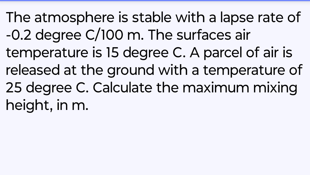 The atmosphere is stable with a lapse rate of
-0.2 degree C/100 m. The surfaces air
temperature is 15 degree C. A parcel of air is
released at the ground with a temperature of
25 degree C. Calculate the maximum mixing
height, in m.