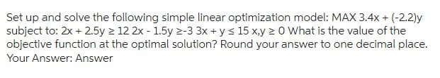 Set up and solve the following simple linear optimization model: MAX 3.4x + (-2.2)y
subject to: 2x + 2.5y ≥ 12 2x - 1.5y 2-3 3x + y ≤ 15 x,y ≥ 0 What is the value of the
objective function at the optimal solution? Round your answer to one decimal place.
Your Answer: Answer