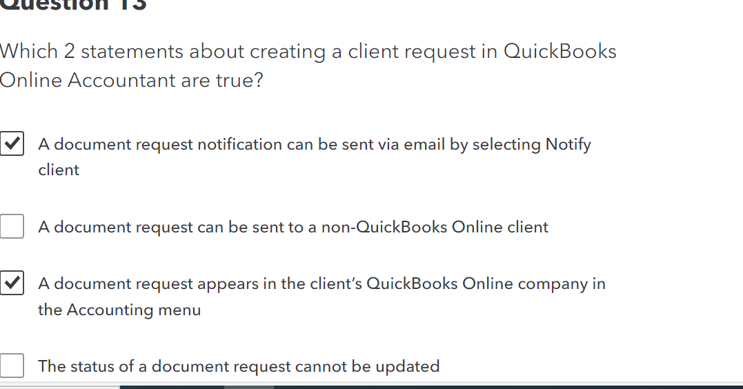 Which 2 statements about creating a client request in QuickBooks
Online Accountant are true?
A document request notification can be sent via email by selecting Notify
client
A document request can be sent to a non-QuickBooks Online client
A document request appears in the client's QuickBooks Online company in
the Accounting menu
The status of a document request cannot be updated