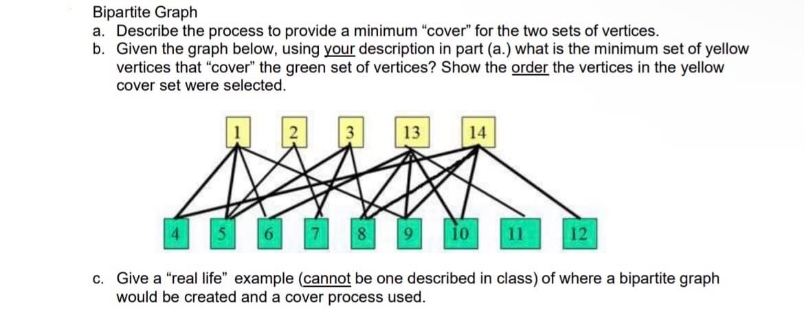 Bipartite Graph
a. Describe the process to provide a minimum "cover" for the two sets of vertices.
b. Given the graph below, using your description in part (a.) what is the minimum set of yellow
vertices that "cover" the green set of vertices? Show the order the vertices in the yellow
cover set were selected.
13
14
7 8 9
10
12
c. Give a "real life" example (cannot be one described in class) of where a bipartite graph
would be created and a cover process used.