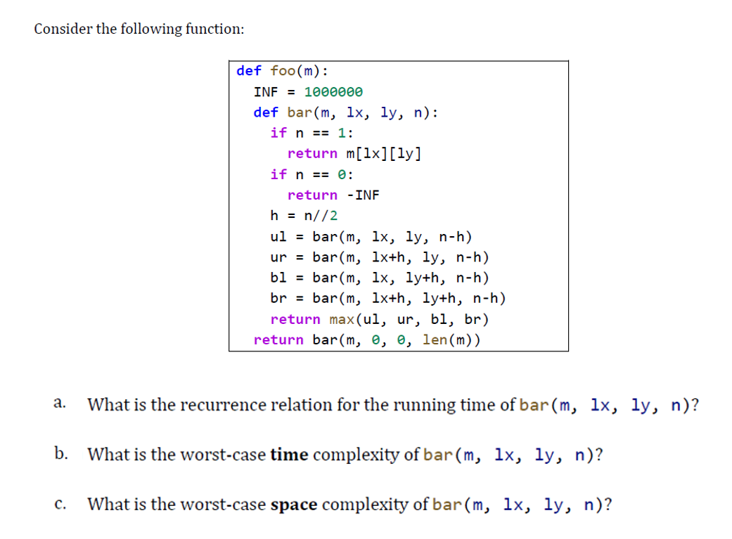 Consider the following function:
def foo(m):
INF = 1000000
def bar(m, lx, ly, n):
if n == 1:
return m[1x][ly]
if n == 0:
return -INF
h = n//2
ul = bar(m, lx, ly, n-h)
ur = bar(m, 1x+h, ly, n-h)
bl = bar(m, lx, ly+h, n-h)
br = bar(m, 1x+h, ly+h, n-h)
return max(ul, ur, bl, br)
return bar(m, e, e, len(m))
a.
What is the recurrence relation for the running time of bar(m, lx, ly, n)?
b.
What is the worst-case time complexity of bar(m,
1х, 1у, n)?
с.
What is the worst-case space complexity of bar(m, lx, ly, n)?
