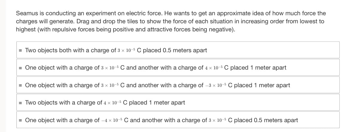 Seamus is conducting an experiment on electric force. He wants to get an approximate idea of how much force the
charges will generate. Drag and drop the tiles to show the force of each situation in increasing order from lowest to
highest (with repulsive forces being positive and attractive forces being negative).
=Two objects both with a charge of 3 x 10-5 C placed 0.5 meters apart
= One object with a charge of 3 x 10-5 C and another with a charge of 4 x 10-5 C placed 1 meter apart
=One object with a charge of 3 x 10-5 C and another with a charge of -3 × 10-5 C placed 1 meter apart
=Two objects with a charge of 4 x 10-5 C placed 1 meter apart
= One object with a charge of -4 x 10-5 C and another with a charge of 3 x 10-5 C placed 0.5 meters apart
