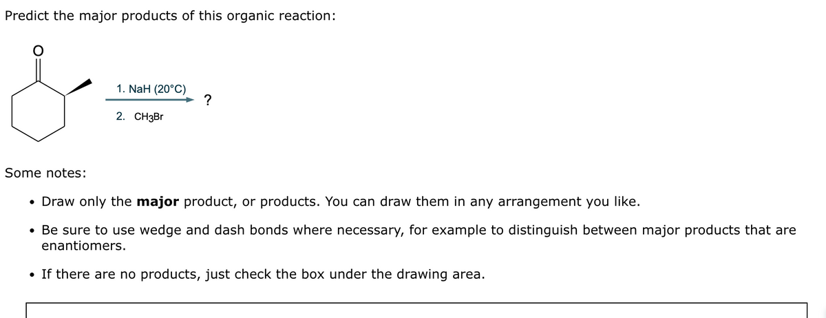 Predict the major products of this organic reaction:
1. NaH (20°C)
2. CH3Br
?
Some notes:
• Draw only the major product, or products. You can draw them in any arrangement you like.
• Be sure to use wedge and dash bonds where necessary, for example to distinguish between major products that are
enantiomers.
• If there are no products, just check the box under the drawing area.