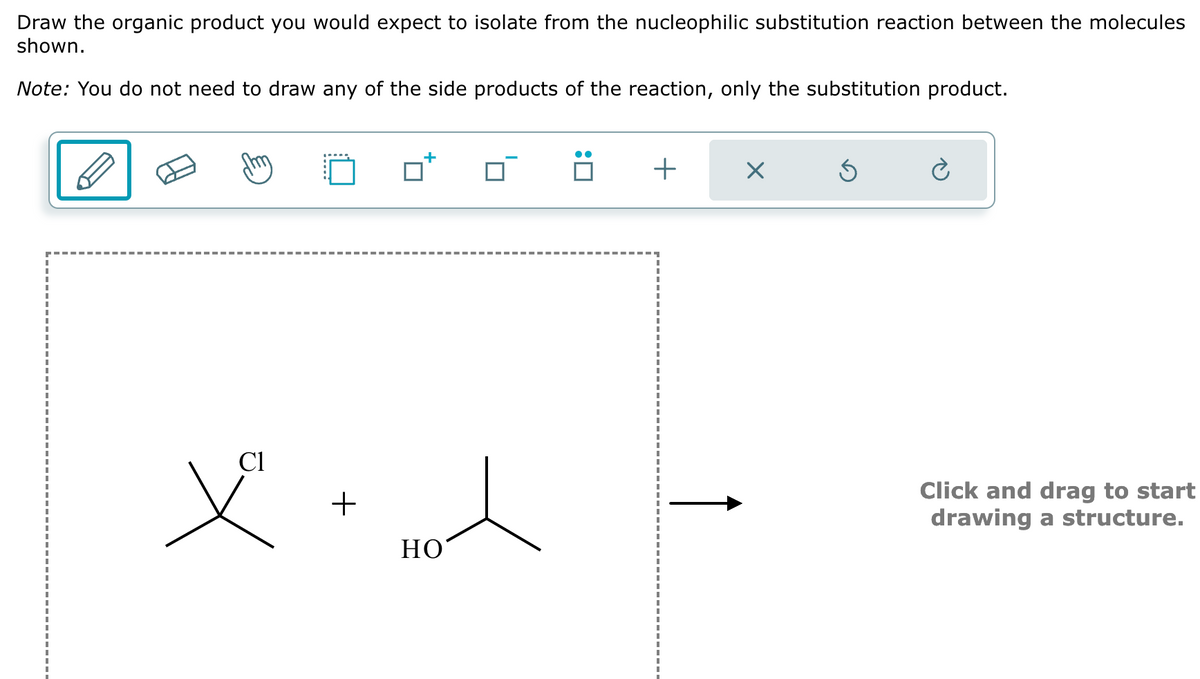 Draw the organic product you would expect to isolate from the nucleophilic substitution reaction between the molecules
shown.
Note: You do not need to draw any of the side products of the reaction, only the substitution product.
Cl
+
+
☑
HO
Click and drag to start
drawing a structure.