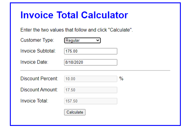 Invoice Total Calculator
Enter the two values that follow and click "Calculate".
Customer Type: Regular
Invoice Subtotal:
175.00
Invoice Date:
8/18/2020
Discount Percent: 10.00
%
Discount Amount:
17.50
Invoice Total:
157.50
Calculate