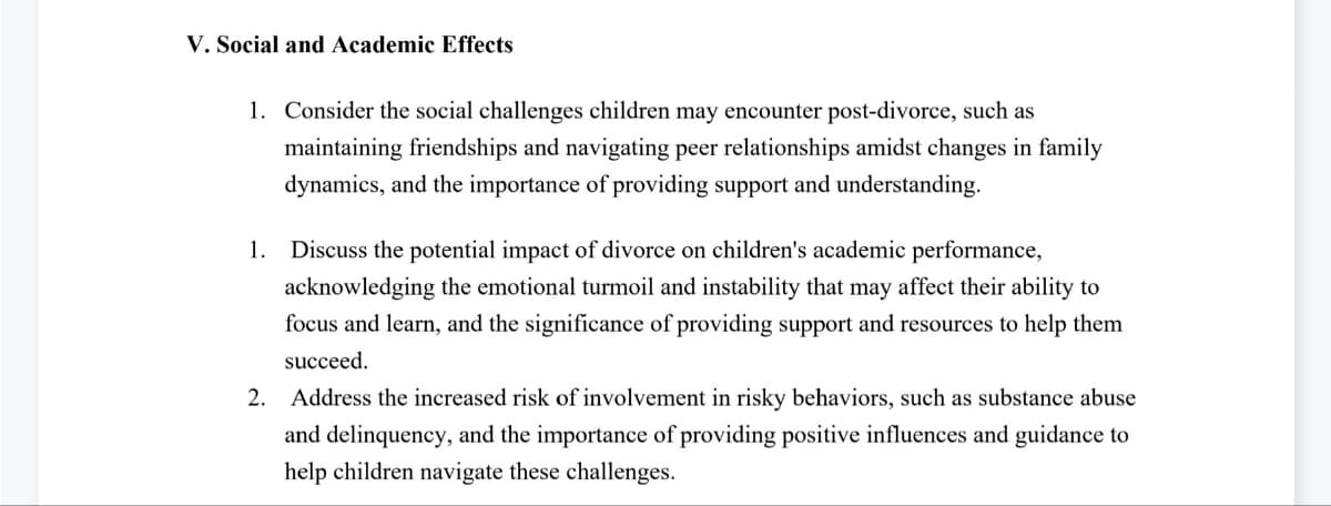 V. Social and Academic Effects
1. Consider the social challenges children may encounter post-divorce, such as
maintaining friendships and navigating peer relationships amidst changes in family
dynamics, and the importance of providing support and understanding.
1. Discuss the potential impact of divorce on children's academic performance,
acknowledging the emotional turmoil and instability that may affect their ability to
focus and learn, and the significance of providing support and resources to help them
succeed.
2. Address the increased risk of involvement in risky behaviors, such as substance abuse
and delinquency, and the importance of providing positive influences and guidance to
help children navigate these challenges.