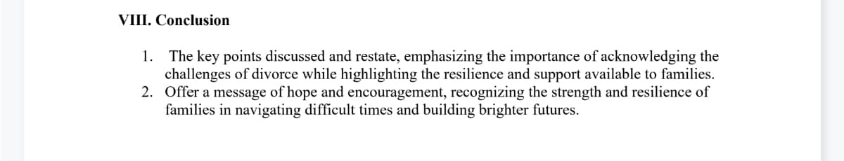 VIII. Conclusion
1. The key points discussed and restate, emphasizing the importance of acknowledging the
challenges of divorce while highlighting the resilience and support available to families.
2. Offer a message of hope and encouragement, recognizing the strength and resilience of
families in navigating difficult times and building brighter futures.