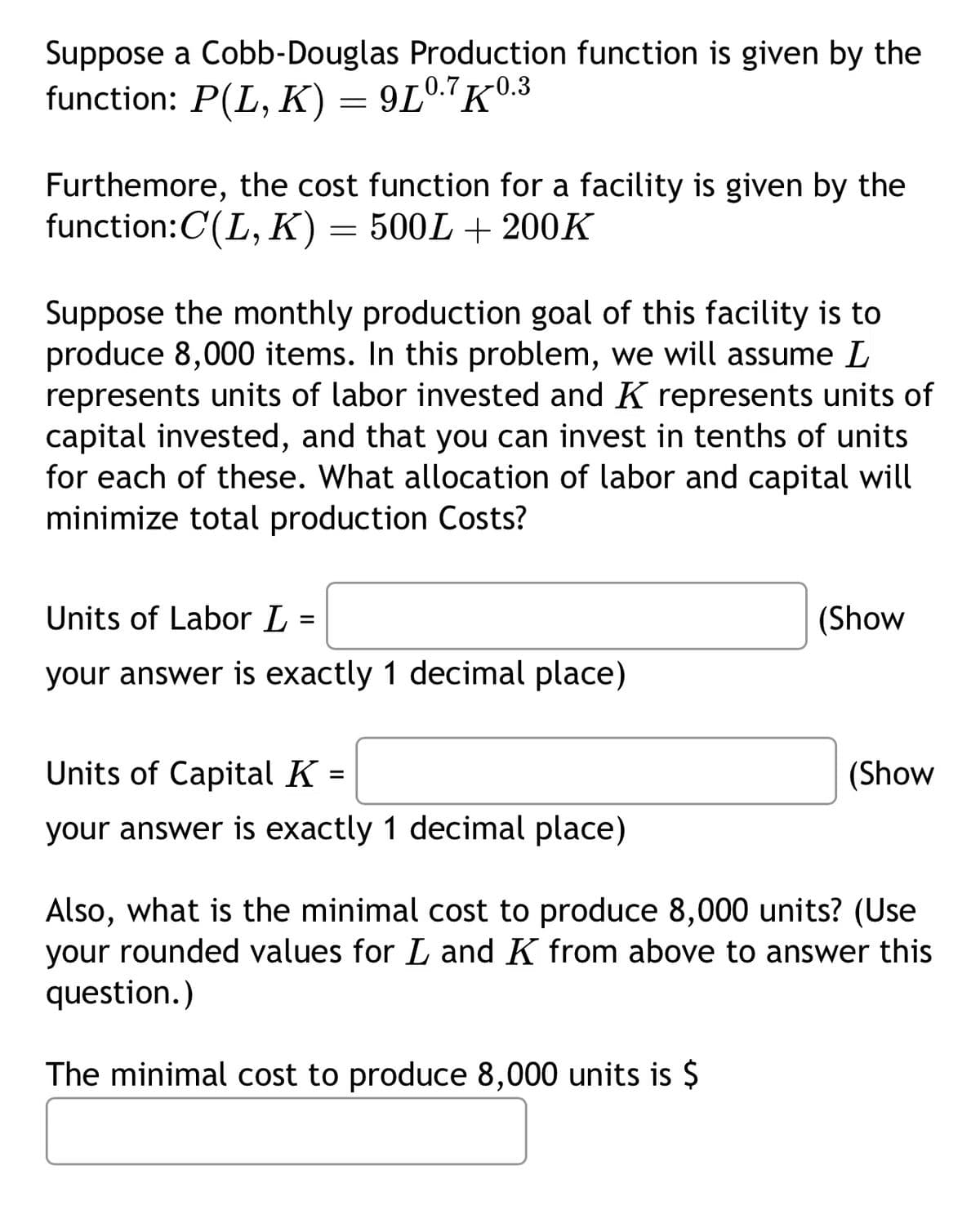 Suppose a Cobb-Douglas Production function is given by the
function: P(L, K) = 9L0.7K0.3
Furthemore, the cost function for a facility is given by the
function: C(L, K) = 500L + 200K
Suppose the monthly production goal of this facility is to
produce 8,000 items. In this problem, we will assume L
represents units of labor invested and K represents units of
capital invested, and that you can invest in tenths of units
for each of these. What allocation of labor and capital will
minimize total production Costs?
Units of Labor L =
your answer is exactly 1 decimal place)
Units of Capital K =
your answer is exactly 1 decimal place)
(Show
(Show
Also, what is the minimal cost to produce 8,000 units? (Use
your rounded values for L and K from above to answer this
question.)
The minimal cost to produce 8,000 units is $