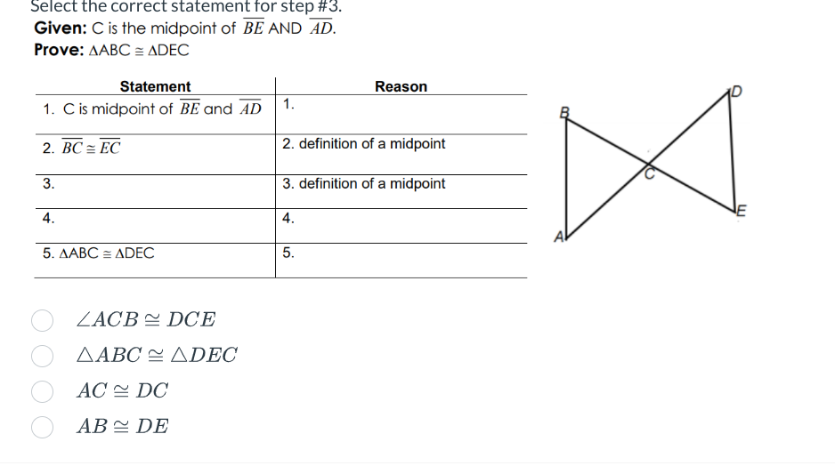 Select the correct statement for step #3.
Given: C is the midpoint of BE AND AD.
Prove: AABC = ADEC
Statement
1. C is midpoint of BE and AD
2. BC= EC
3.
4.
5. AABC = ADEC
ZACB DCE
AABC ADEC
AC DC
AB DE
1.
Reason
2. definition of a midpoint
3. definition of a midpoint
4.
5.
w