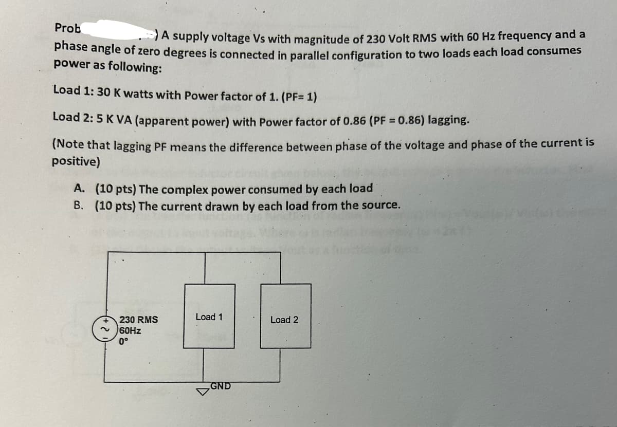 Prob
A supply voltage Vs with magnitude of 230 Volt RMS with 60 Hz frequency and a
phase angle of zero degrees is connected in parallel configuration to two loads each load consumes
power as following:
Load 1: 30 K watts with Power factor of 1. (PF= 1)
Load 2: 5 K VA (apparent power) with Power factor of 0.86 (PF = 0.86) lagging.
(Note that lagging PF means the difference between phase of the voltage and phase of the current is
positive)
A. (10 pts) The complex power consumed by each load
B. (10 pts) The current drawn by each load from the source.
230 RMS
60Hz
0°
Load 1
GND
Load 2