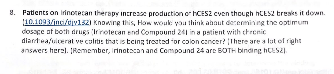 8. Patients on Irinotecan therapy increase production of hCES2 even though hCES2 breaks it down.
(10.1093/inci/div132) Knowing this, How would you think about determining the optimum
dosage of both drugs (Irinotecan and Compound 24) in a patient with chronic
diarrhea/ulcerative colitis that is being treated for colon cancer? (There are a lot of right
answers here). (Remember, Irinotecan and Compound 24 are BOTH binding hCES2).