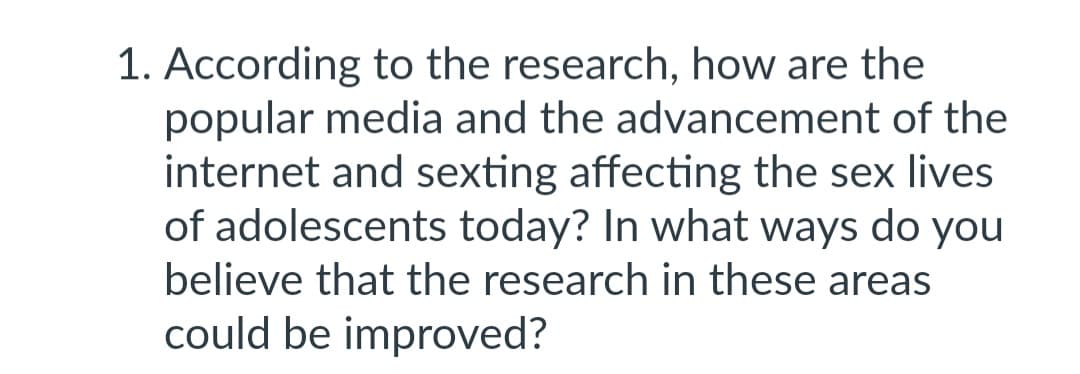 1. According to the research, how are the
popular media and the advancement of the
internet and sexting affecting the sex lives
of adolescents today? In what ways do you
believe that the research in these areas
could be improved?