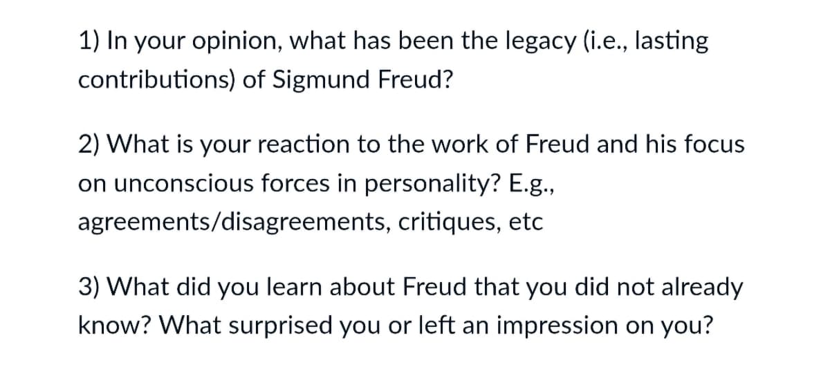 1) In your opinion, what has been the legacy (i.e., lasting
contributions) of Sigmund Freud?
2) What is your reaction to the work of Freud and his focus
on unconscious forces in personality? E.g.,
agreements/disagreements, critiques, etc
3) What did you learn about Freud that you did not already
know? What surprised you or left an impression on you?