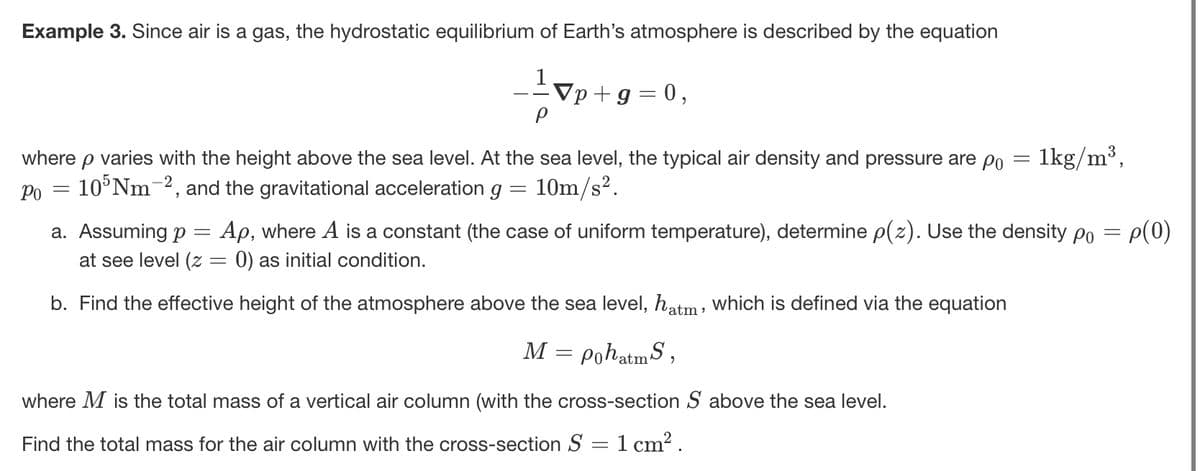 Example 3. Since air is a gas, the hydrostatic equilibrium of Earth's atmosphere is described by the equation
▼p+9=0,
where p varies with the height above the sea level. At the sea level, the typical air density and pressure are po
105Nm 2, and the gravitational acceleration g
Ро
=
==
10m/s².
=
1kg/m³,
a. Assuming p Ap, where A is a constant (the case of uniform temperature), determine p(z). Use the density po = p(0)
at see level (z = 0) as initial condition.
b. Find the effective height of the atmosphere above the sea level, hatm, which is defined via the equation
M = pohatmS,
where M is the total mass of a vertical air column (with the cross-section S above the sea level.
Find the total mass for the air column with the cross-section S
==
1 cm².