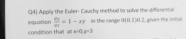 Q4) Apply the Euler- Cauchy method to solve the differential
equation dy
1-xy in the range 0(0.1)0.2, given the initial
dx
=
condition that at x=0,y=3