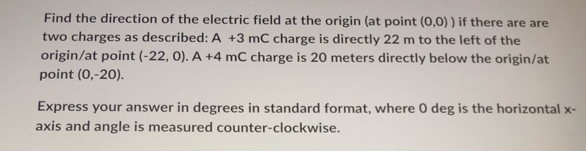 Find the direction of the electric field at the origin (at point (0,0)) if there are are
two charges as described: A +3 mC charge is directly 22 m to the left of the
origin/at point (-22, 0). A +4 mC charge is 20 meters directly below the origin/at
point (0,-20).
Express your answer in degrees in standard format, where 0 deg is the horizontal x-
axis and angle is measured counter-clockwise.