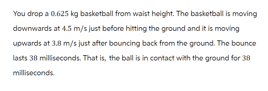 You drop a 0.625 kg basketball from waist height. The basketball is moving
downwards at 4.5 m/s just before hitting the ground and it is moving
upwards at 3.8 m/s just after bouncing back from the ground. The bounce
lasts 38 milliseconds. That is, the ball is in contact with the ground for 38
milliseconds.