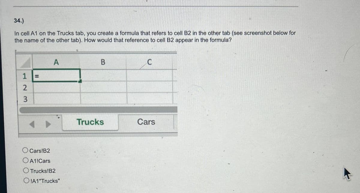 34.)
In cell A1 on the Trucks tab, you create a formula that refers to cell B2 in the other tab (see screenshot below for
the name of the other tab). How would that reference to cell B2 appear in the formula?
123
=
A
Cars!B2
A1 Cars
Trucks!B2
OIA1"Trucks"
B
C
Trucks
Cars