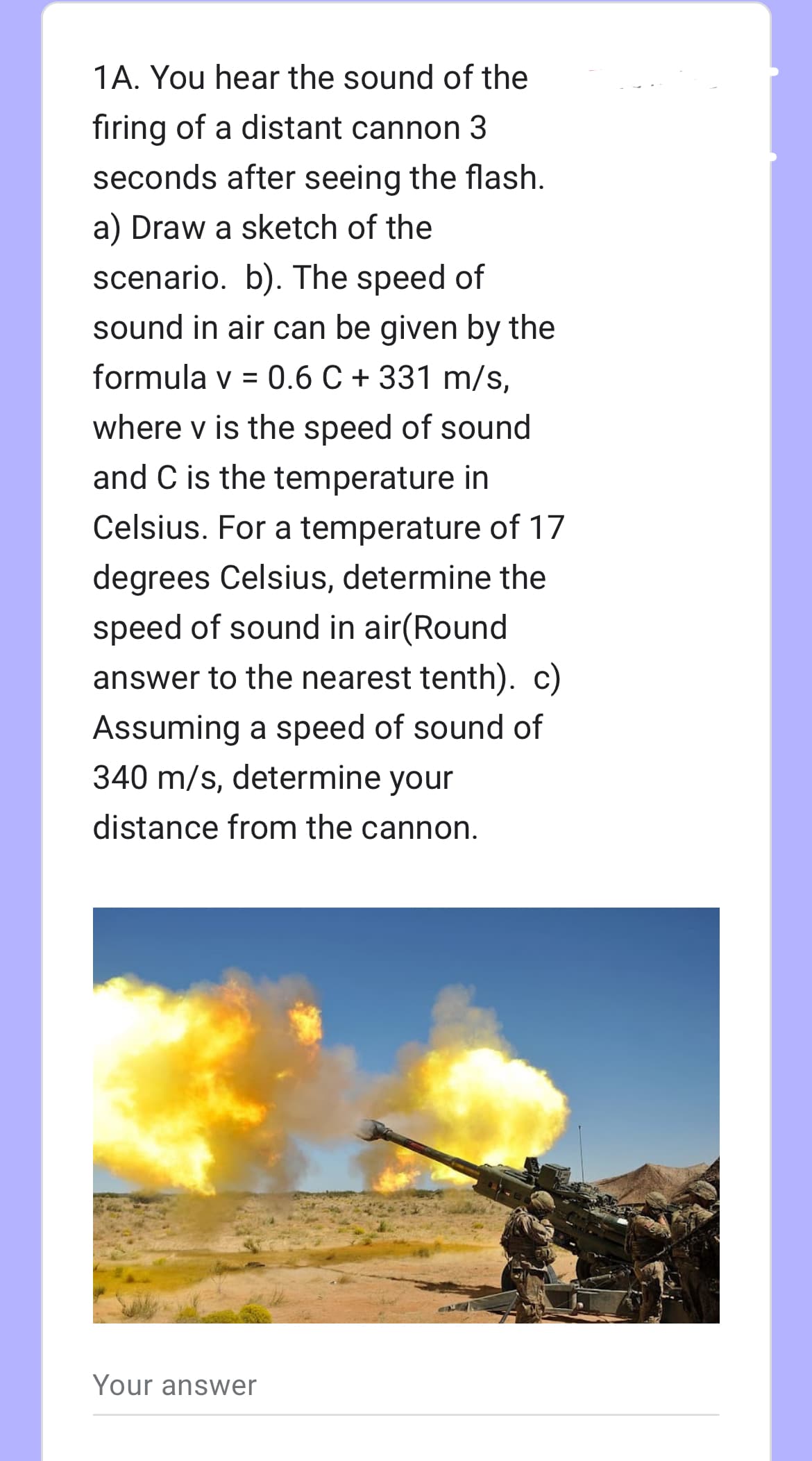 1A. You hear the sound of the
firing of a distant cannon 3
seconds after seeing the flash.
a) Draw a sketch of the
scenario. b). The speed of
sound in air can be given by the
formula v = 0.6 C + 331 m/s,
where v is the speed of sound
and C is the temperature in
Celsius. For a temperature of 17
degrees Celsius, determine the
speed of sound in air(Round
answer to the nearest tenth). c)
Assuming a speed of sound of
340 m/s, determine your
distance from the cannon.
Your answer