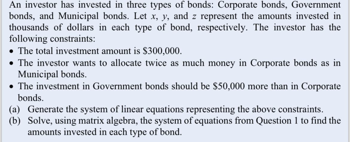 An investor has invested in three types of bonds: Corporate bonds, Government
bonds, and Municipal bonds. Let x, y, and z represent the amounts invested in
thousands of dollars in each type of bond, respectively. The investor has the
following constraints:
• The total investment amount is $300,000.
• The investor wants to allocate twice as much money in Corporate bonds as in
Municipal bonds.
• The investment in Government bonds should be $50,000 more than in Corporate
bonds.
(a) Generate the system of linear equations representing the above constraints.
(b) Solve, using matrix algebra, the system of equations from Question 1 to find the
amounts invested in each type of bond.