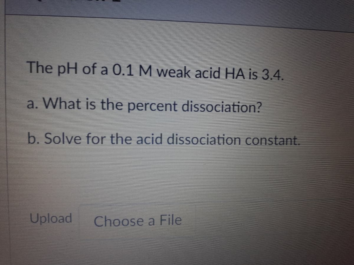 The pH of a 0.1 M weak acid HA is 3.4.
a. What is the percent dissociation?
b. Solve for the acid dissociation constant.
Upload
Choose a File
