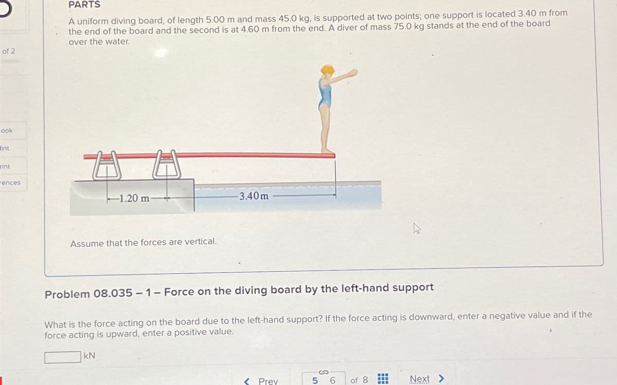 of 2
ook
int
rint
rences
PARTS
A uniform diving board, of length 5.00 m and mass 45.0 kg, is supported at two points; one support is located 3.40 m from
the end of the board and the second is at 4.60 m from the end. A diver of mass 75.0 kg stands at the end of the board
over the water.
-1.20 m
Assume that the forces are vertical.
-3.40m
Problem 08.035 - 1 - Force on the diving board by the left-hand support
What is the force acting on the board due to the left-hand support? If the force acting is downward, enter a negative value and if the
force acting is upward, enter a positive value.
KN
<Prev
5 6
of 8
Next >