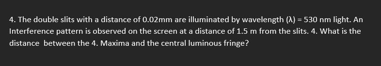 4. The double slits with a distance of 0.02mm are illuminated by wavelength (A) = 530 nm light. An
Interference pattern is observed on the screen at a distance of 1.5 m from the slits. 4. What is the
distance between the 4. Maxima and the central luminous fringe?