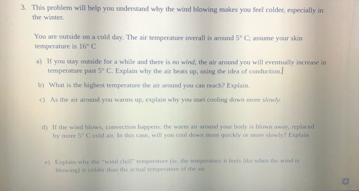 3. This problem will help you understand why the wind blowing makes you feel colder, especially in
the winter.
You are outside on a cold day. The air temperature overall is around 5° C; assume your skin
temperature is 16° C
a) If you stay outside for a while and there is no wind, the air around you will eventually increase in
temperature past 5° C. Explain why the air heats up, using the idea of conduction.
b) What is the highest temperature the air around you can reach? Explain.
c) As the air around you warms up, explain why you start cooling down more slowly.
d) If the wind blows, convection happens: the warm air around your body is blown away, replaced
by more 5° C cold air. In this case, will you cool down more quickly or more slowly? Explain.
e) Explain why the "wind chill" temperature (ie, the temperature it feels like when the wind is
blowing) is colder than the actual temperature of the air.
