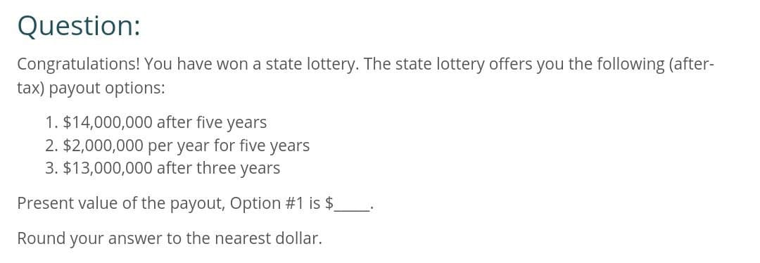 Question:
Congratulations! You have won a state lottery. The state lottery offers you the following (after-
tax) payout options:
1. $14,000,000 after five years
2. $2,000,000 per year for five years
3. $13,000,000 after three years
Present value of the payout, Option #1 is $
Round your answer to the nearest dollar.