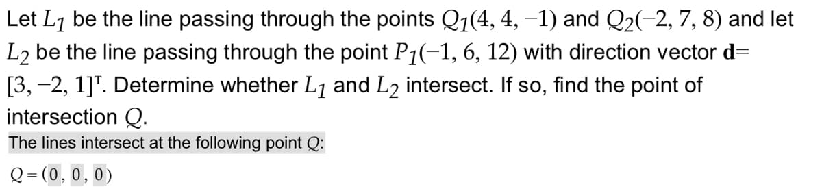 Let L1 be the line passing through the points Q1(4, 4, -1) and Q2(-2, 7, 8) and let
L2 be the line passing through the point P1(-1, 6, 12) with direction vector d=
[3,-2, 1]. Determine whether L1 and L2 intersect. If so, find the point of
intersection Q.
The lines intersect at the following point Q:
Q= (0,0,0)