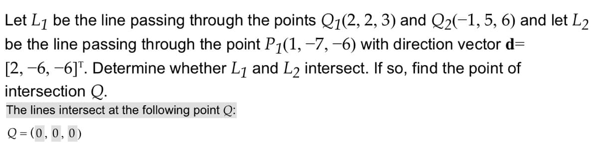 Let L1 be the line passing through the points Q1(2, 2, 3) and Q2(-1, 5, 6) and let L2
be the line passing through the point P₁(1, −7, −6) with direction vector d=
[2, -6, -6]. Determine whether L1 and L2 intersect. If so, find the point of
intersection Q.
The lines intersect at the following point Q:
Q=(0,0,0)