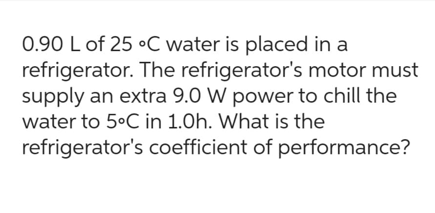 0.90 L of 25 °C water is placed in a
refrigerator. The refrigerator's motor must
supply an extra 9.0 W power to chill the
water to 5°C in 1.0h. What is the
refrigerator's coefficient of performance?