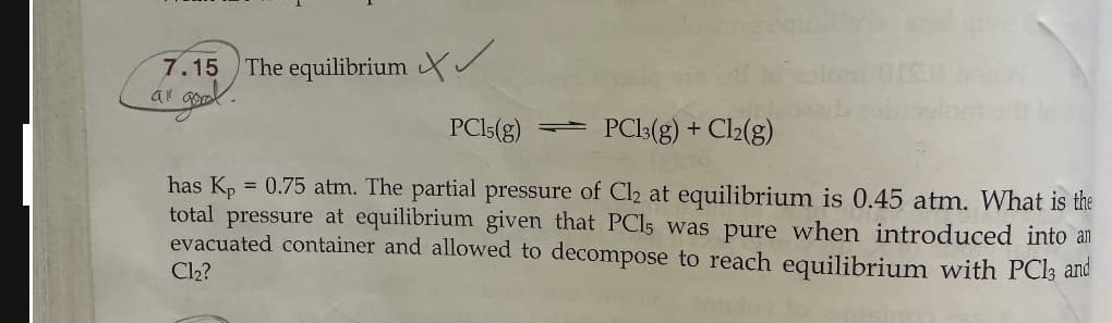 7.15
a gom
The equilibrium
PC15(g) PC13(g) + Cl2(g)
has Kp = 0.75 atm. The partial pressure of Cl2 at equilibrium is 0.45 atm. What is the
total pressure at equilibrium given that PCl5 was pure when introduced into an
evacuated container and allowed to decompose to reach equilibrium with PC13 and
Cl₂?
