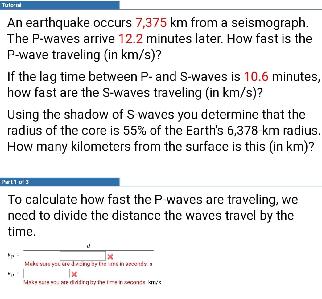 Tutorial
An earthquake occurs 7,375 km from a seismograph.
The P-waves arrive 12.2 minutes later. How fast is the
P-wave traveling (in km/s)?
If the lag time between P- and S-waves is 10.6 minutes,
how fast are the S-waves traveling (in km/s)?
Using the shadow of S-waves you determine that the
radius of the core is 55% of the Earth's 6,378-km radius.
How many kilometers from the surface is this (in km)?
Part 1 of 3
To calculate how fast the P-waves are traveling, we
need to divide the distance the waves travel by the
time.
d
Vp =
Make sure you are dividing by the time in seconds. s
Vp =
Make sure you are dividing by the time in seconds. km/s
