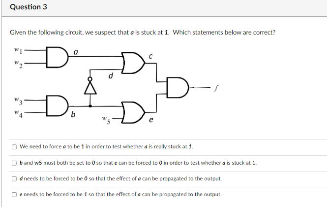Question 3
Given the following circuit, we suspect that a is stuck at 1. Which statements below are correct?
W1
W2
D
a
d
Do
We need to force a to be 1 in order to test whether a is really stuck at 1.
b and w5 must both be set to 0 so that e can be forced to 0 in order to test whether a is stuck at 1.
d needs to be forced to be 0 so that the effect of a can be propagated to the output.
e needs to be forced to be 1 so that the effect of a can be propagated to the output.