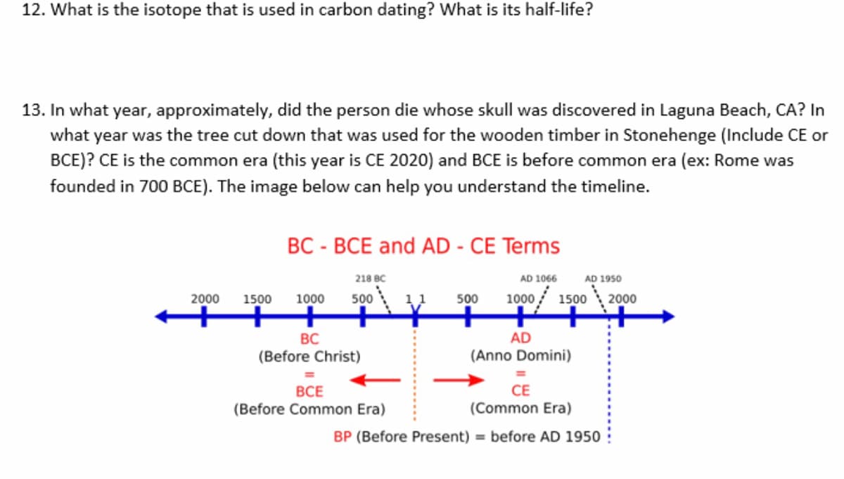 12. What is the isotope that is used in carbon dating? What is its half-life?
13. In what year, approximately, did the person die whose skull was discovered in Laguna Beach, CA? In
what year was the tree cut down that was used for the wooden timber in Stonehenge (Include CE or
BCE)? CE is the common era (this year is CE 2020) and BCE is before common era (ex: Rome was
founded in 700 BCE). The image below can help you understand the timeline.
BC - BCE and AD - CE Terms
218 BC
AD 1066
AD 1950
2000
1500
1000
500
11
500
1000 / 1500
2000
+++
+
BC
AD
(Before Christ)
(Anno Domini)
ВСЕ
(Before Common Era)
СЕ
(Common Era)
BP (Before Present) = before AD 1950
