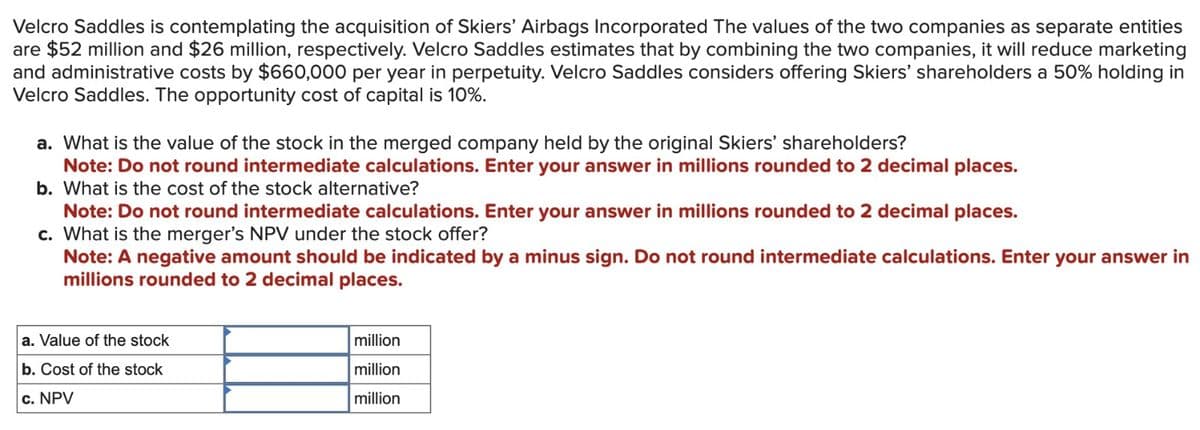 Velcro Saddles is contemplating the acquisition of Skiers' Airbags Incorporated The values of the two companies as separate entities
are $52 million and $26 million, respectively. Velcro Saddles estimates that by combining the two companies, it will reduce marketing
and administrative costs by $660,000 per year in perpetuity. Velcro Saddles considers offering Skiers' shareholders a 50% holding in
Velcro Saddles. The opportunity cost of capital is 10%.
a. What is the value of the stock in the merged company held by the original Skiers' shareholders?
Note: Do not round intermediate calculations. Enter your answer in millions rounded to 2 decimal places.
b. What is the cost of the stock alternative?
Note: Do not round intermediate calculations. Enter your answer in millions rounded to 2 decimal places.
c. What is the merger's NPV under the stock offer?
Note: A negative amount should be indicated by a minus sign. Do not round intermediate calculations. Enter your answer in
millions rounded to 2 decimal places.
a. Value of the stock
b. Cost of the stock
c. NPV
million
million
million