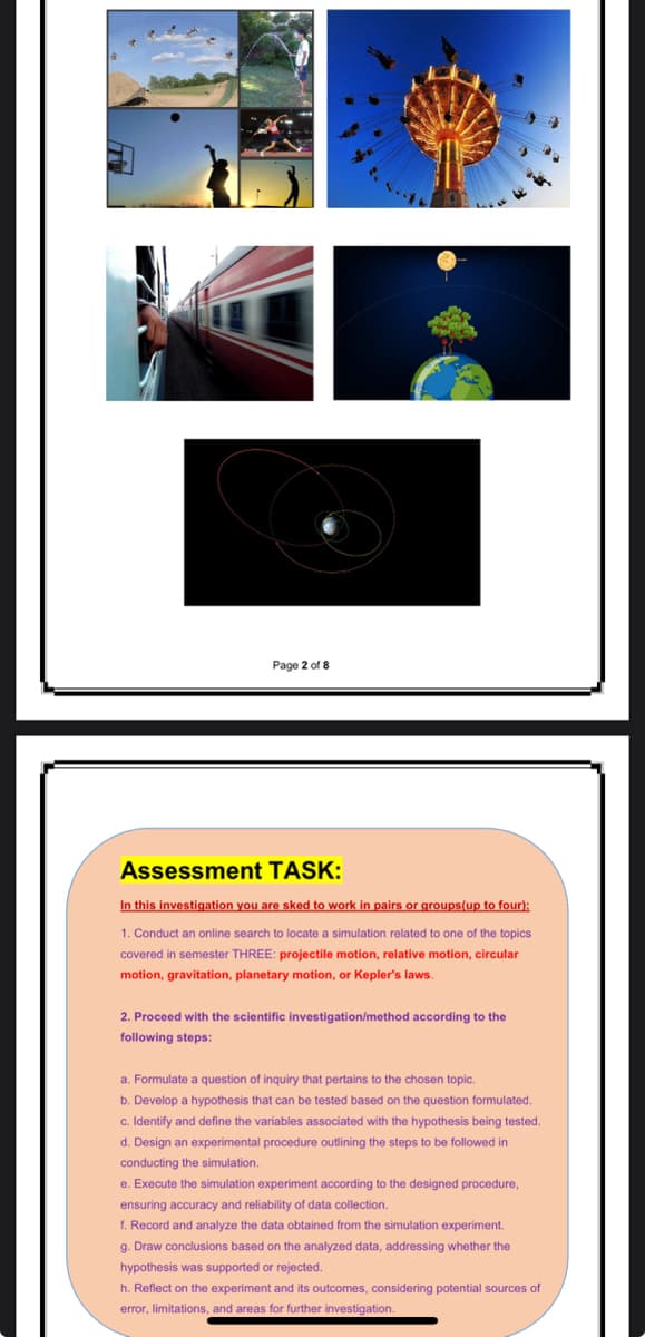 Page 2 of 8
Assessment TASK:
In this investigation you are sked to work in pairs or groups(up to four):
1. Conduct an online search to locate a simulation related to one of the topics
covered in semester THREE: projectile motion, relative motion, circular
motion, gravitation, planetary motion, or Kepler's laws.
2. Proceed with the scientific investigation/method according to the
following steps:
a. Formulate a question of inquiry that pertains to the chosen topic.
b. Develop a hypothesis that can be tested based on the question formulated.
c. Identify and define the variables associated with the hypothesis being tested.
d. Design an experimental procedure outlining the steps to be followed in
conducting the simulation.
e. Execute the simulation experiment according to the designed procedure,
ensuring accuracy and reliability of data collection.
f. Record and analyze the data obtained from the simulation experiment.
g. Draw conclusions based on the analyzed data, addressing whether the
hypothesis was supported or rejected.
h. Reflect on the experiment and its outcomes, considering potential sources of
error, limitations, and areas for further investigation.