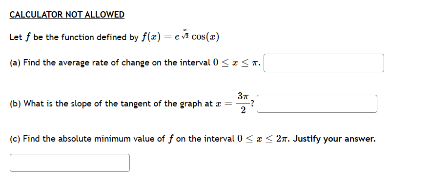 CALCULATOR NOT ALLOWED
Let f be the function defined by ƒ(x) = e♬ cos(x)
(a) Find the average rate of change on the interval 0 ≤ x ≤ π.
3π
(b) What is the slope of the tangent of the graph at x =
2
-?
(c) Find the absolute minimum value of f on the interval 0 ≤ x ≤ 2π. Justify your answer.
